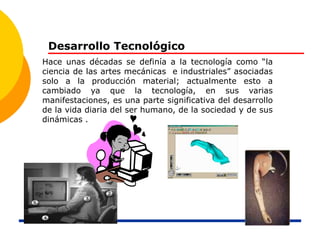 Desarrollo Tecnológico
Hace unas décadas se definía a la tecnología como “la
ciencia de las artes mecánicas e industriales” asociadas
solo a la producción material; actualmente esto a
cambiado ya que la tecnología, en sus varias
manifestaciones, es una parte significativa del desarrollo
de la vida diaria del ser humano, de la sociedad y de sus
dinámicas .
 