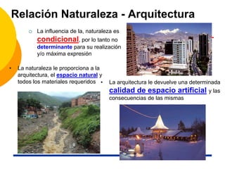Relación Naturaleza - Arquitectura
 La influencia de la, naturaleza es
condicional, por lo tanto no
determinante para su realización
y/o máxima expresión
• La naturaleza le proporciona a la
arquitectura, el espacio natural y
todos los materiales requeridos • La arquitectura le devuelve una determinada
calidad de espacio artificial y las
consecuencias de las mismas
 