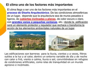 El clima llega a ser uno de los factores más importantes en el
proceso de Diseño Arquitectónico. De las condiciones atmosféricas
de un lugar, depende que la arquitectura sea de muros pesados o
ligeros, de cubiertas inclinadas a planas, de color oscuro o claro,
con grandes vanos o pequeñas ventanas, etc.; donde la edificación
será un elemento protector y regulador que rechace o transforme la
acción de los elementos ambientales naturales de un lugar.
Las edificaciones son barreras para la lluvia, vientos y a veces, filtros
sutiles a la luz y al calor, dentro un entorno variable de día y de noche
con calor o frió, viento o calma, lluvia o sol; convirtiéndose en refugios
de condiciones artificiales, como islas de tranquilidad en un mundo
agresivo e incómodo.
El clima uno de los factores más importantes
 