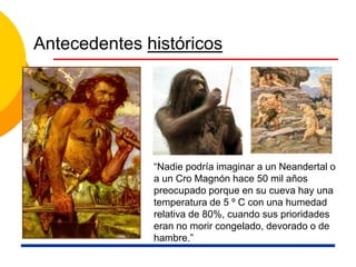 Antecedentes históricos
“Nadie podría imaginar a un Neandertal o
a un Cro Magnón hace 50 mil años
preocupado porque en su cueva hay una
temperatura de 5 º C con una humedad
relativa de 80%, cuando sus prioridades
eran no morir congelado, devorado o de
hambre.”
 