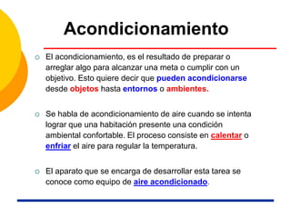 Acondicionamiento
 El acondicionamiento, es el resultado de preparar o
arreglar algo para alcanzar una meta o cumplir con un
objetivo. Esto quiere decir que pueden acondicionarse
desde objetos hasta entornos o ambientes.
 Se habla de acondicionamiento de aire cuando se intenta
lograr que una habitación presente una condición
ambiental confortable. El proceso consiste en calentar o
enfriar el aire para regular la temperatura.
 El aparato que se encarga de desarrollar esta tarea se
conoce como equipo de aire acondicionado.
 
