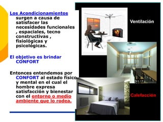 Los Acondicionamientos
surgen a causa de
satisfacer las
necesidades funcionales
, espaciales, tecno
constructivas ,
fisiológicas y
psicológicas.
El objetivo es brindar
CONFORT
Entonces entendemos por
CONFORT al estado físico
y mental en el cual el
hombre expresa
satisfacción y bienestar
con el entorno o medio
ambiente que lo rodea.
Ventilación
Calefacción
 
