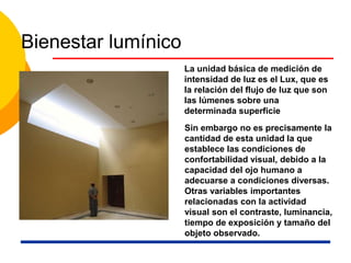 Bienestar lumínico
La unidad básica de medición de
intensidad de luz es el Lux, que es
la relación del flujo de luz que son
las lúmenes sobre una
determinada superficie
Sin embargo no es precisamente la
cantidad de esta unidad la que
establece las condiciones de
confortabilidad visual, debido a la
capacidad del ojo humano a
adecuarse a condiciones diversas.
Otras variables importantes
relacionadas con la actividad
visual son el contraste, luminancia,
tiempo de exposición y tamaño del
objeto observado.
 