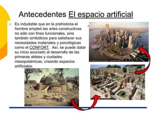 Antecedentes El espacio artificial
 Es indudable que en la prehistoria el
hombre empleó las artes constructivas
no sólo con fines funcionales, sino
también simbólicos para satisfacer sus
necesidades materiales y psicológicas
como el CONFORT. Así, se puede datar
su inicio asociado al desarrollo de las
primeras aldeas y ciudades
mesopotámicas, creando espacios
artificiales.
 