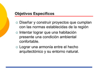 Objetivos Específicos
 Diseñar y construir proyectos que cumplan
con las normas establecidas de la región
 Intentar lograr que una habitación
presente una condición ambiental
confortable.
 Lograr una armonía entre el hecho
arquitectónico y su entorno natural.
 