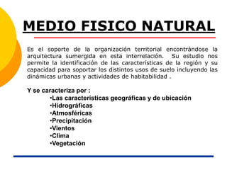 MEDIO FISICO NATURAL
Es el soporte de la organización territorial encontrándose la
arquitectura sumergida en esta interrelación. Su estudio nos
permite la identificación de las características de la región y su
capacidad para soportar los distintos usos de suelo incluyendo las
dinámicas urbanas y actividades de habitabilidad .
Y se caracteriza por :
•Las características geográficas y de ubicación
•Hidrográficas
•Atmosféricas
•Precipitación
•Vientos
•Clima
•Vegetación
 