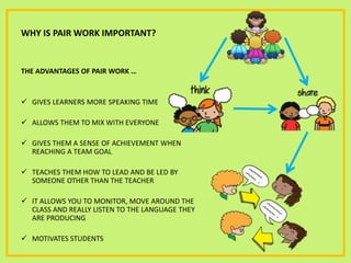 WHY IS PAIR WORK IMPORTANT?
THE ADVANTAGES OF PAIR WORK …
 GIVES LEARNERS MORE SPEAKING TIME
 ALLOWS THEM TO MIX WITH EVERYONE
 GIVES THEM A SENSE OF ACHIEVEMENT WHEN
REACHING A TEAM GOAL
 TEACHES THEM HOW TO LEAD AND BE LED BY
SOMEONE OTHER THAN THE TEACHER
 IT ALLOWS YOU TO MONITOR, MOVE AROUND THE
CLASS AND REALLY LISTEN TO THE LANGUAGE THEY
ARE PRODUCING
 MOTIVATES STUDENTS
 