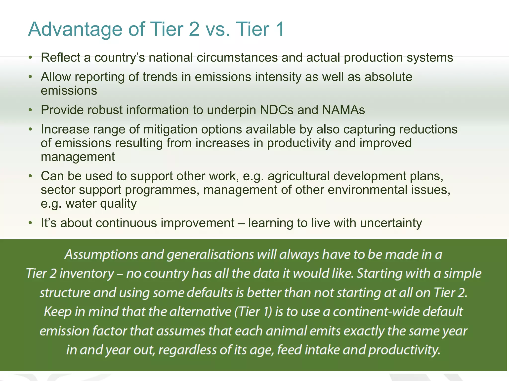 Advantage of Tier 2 vs. Tier 1
• Reflect a country’s national circumstances and actual production systems
• Allow reporting of trends in emissions intensity as well as absolute
emissions
• Provide robust information to underpin NDCs and NAMAs
• Increase range of mitigation options available by also capturing reductions
of emissions resulting from increases in productivity and improved
management
• Can be used to support other work, e.g. agricultural development plans,
sector support programmes, management of other environmental issues,
e.g. water quality
• It’s about continuous improvement – learning to live with uncertainty
 