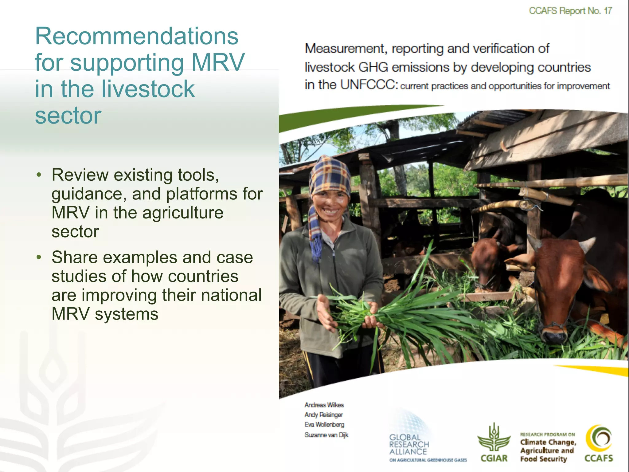Recommendations
for supporting MRV
in the livestock
sector
• Review existing tools,
guidance, and platforms for
MRV in the agriculture
sector
• Share examples and case
studies of how countries
are improving their national
MRV systems
 
