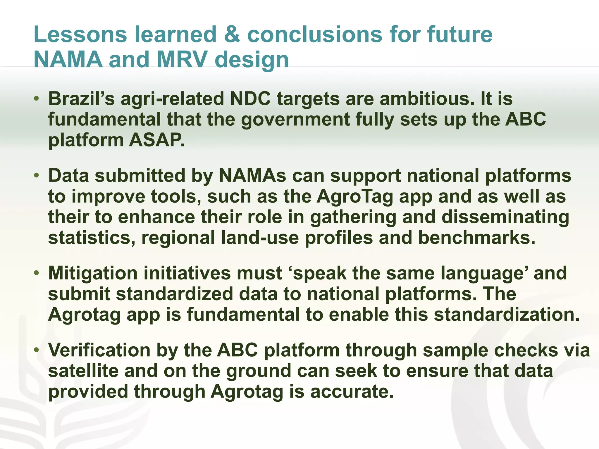 Lessons learned & conclusions for future
NAMA and MRV design
• Brazil’s agri-related NDC targets are ambitious. It is
fundamental that the government fully sets up the ABC
platform ASAP.
• Data submitted by NAMAs can support national platforms
to improve tools, such as the AgroTag app and as well as
their to enhance their role in gathering and disseminating
statistics, regional land-use profiles and benchmarks.
• Mitigation initiatives must ‘speak the same language’ and
submit standardized data to national platforms. The
Agrotag app is fundamental to enable this standardization.
• Verification by the ABC platform through sample checks via
satellite and on the ground can seek to ensure that data
provided through Agrotag is accurate.
 