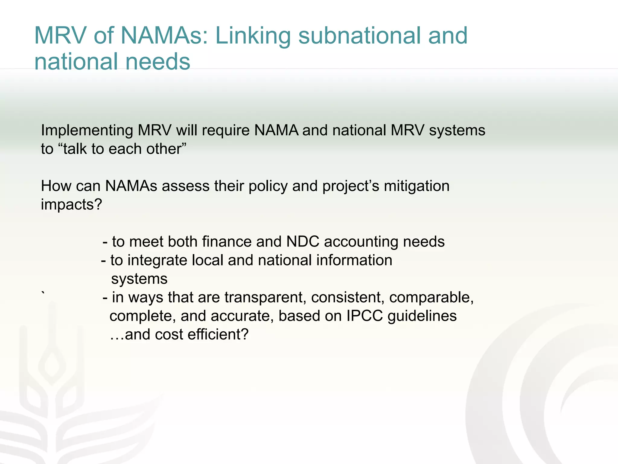 MRV of NAMAs: Linking subnational and
national needs
Implementing MRV will require NAMA and national MRV systems
to “talk to each other”
How can NAMAs assess their policy and project’s mitigation
impacts?
- to meet both finance and NDC accounting needs
- to integrate local and national information
systems
` - in ways that are transparent, consistent, comparable,
complete, and accurate, based on IPCC guidelines
…and cost efficient?
 