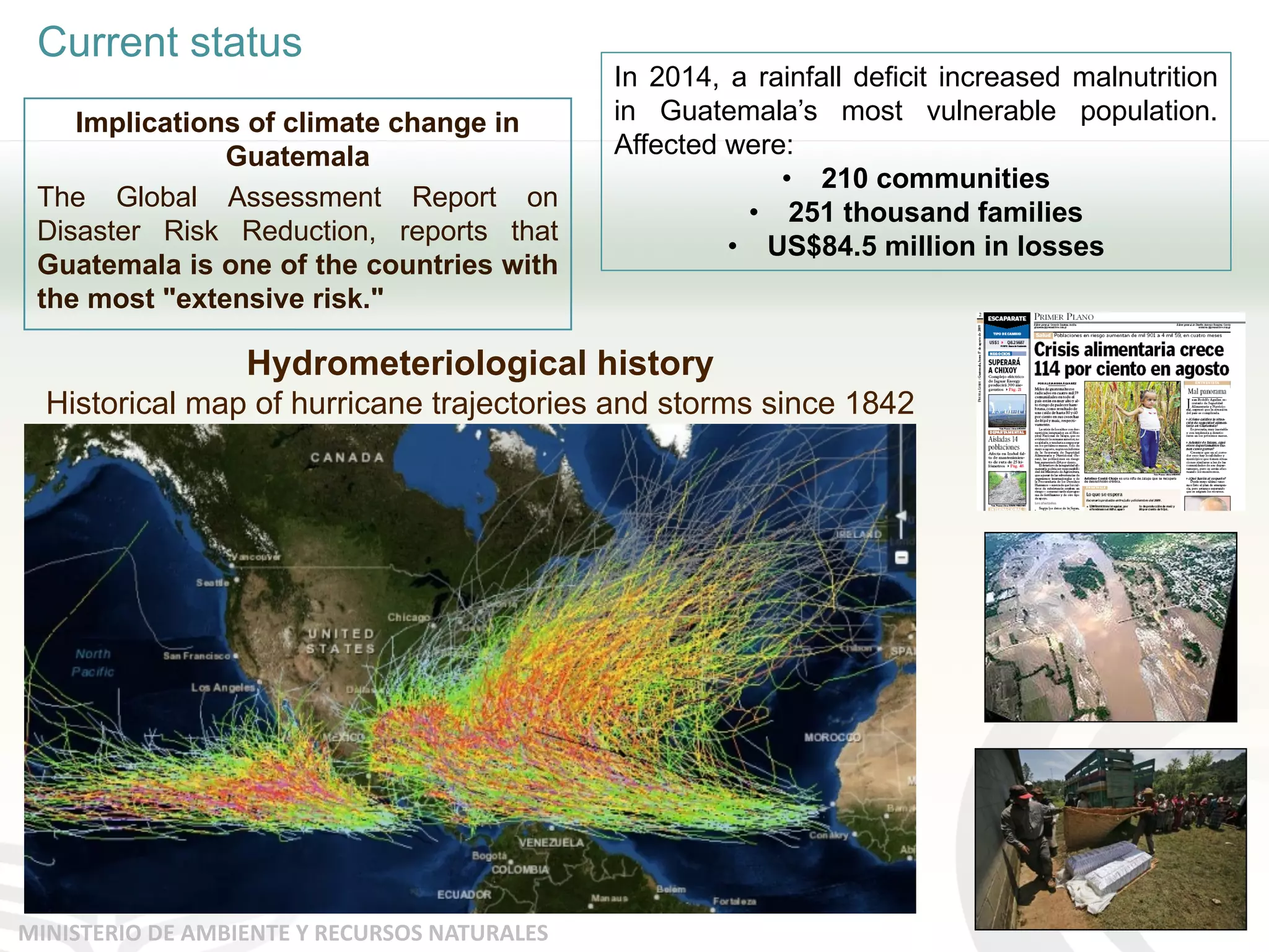 Current status
MINISTERIO DE AMBIENTE Y RECURSOS NATURALES
Implications of climate change in
Guatemala
The Global Assessment Report on
Disaster Risk Reduction, reports that
Guatemala is one of the countries with
the most "extensive risk."
In 2014, a rainfall deficit increased malnutrition
in Guatemala’s most vulnerable population.
Affected were:
• 210 communities
• 251 thousand families
• US$84.5 million in losses
Hydrometeriological history
Historical map of hurricane trajectories and storms since 1842
 