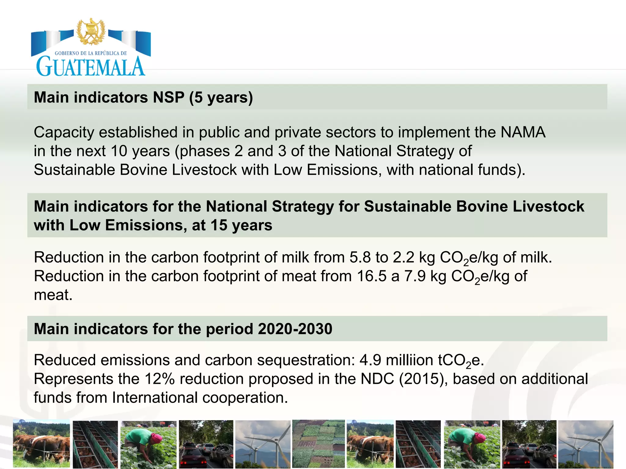 Main indicators NSP (5 years)
Capacity established in public and private sectors to implement the NAMA
in the next 10 years (phases 2 and 3 of the National Strategy of
Sustainable Bovine Livestock with Low Emissions, with national funds).
Main indicators for the National Strategy for Sustainable Bovine Livestock
with Low Emissions, at 15 years
Reduction in the carbon footprint of milk from 5.8 to 2.2 kg CO2e/kg of milk.
Reduction in the carbon footprint of meat from 16.5 a 7.9 kg CO2e/kg of
meat.
Reduced emissions and carbon sequestration: 4.9 milliion tCO2e.
Represents the 12% reduction proposed in the NDC (2015), based on additional
funds from International cooperation.
Main indicators for the period 2020-2030
 