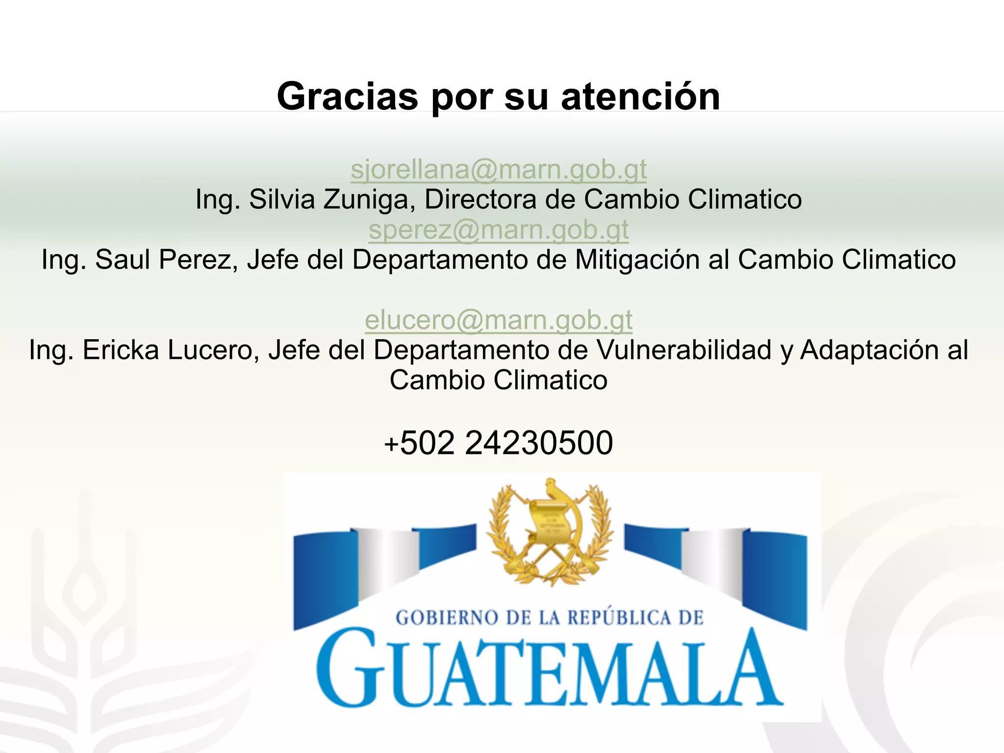 Gracias por su atención
sjorellana@marn.gob.gt
Ing. Silvia Zuniga, Directora de Cambio Climatico
sperez@marn.gob.gt
Ing. Saul Perez, Jefe del Departamento de Mitigación al Cambio Climatico
elucero@marn.gob.gt
Ing. Ericka Lucero, Jefe del Departamento de Vulnerabilidad y Adaptación al
Cambio Climatico
+502 24230500
 