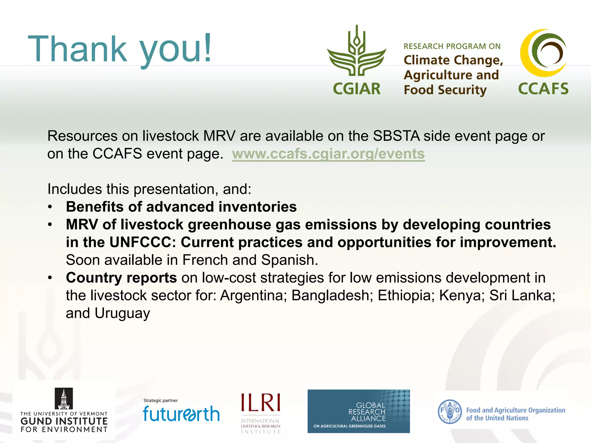 Thank you!
Resources on livestock MRV are available on the SBSTA side event page or
on the CCAFS event page. www.ccafs.cgiar.org/events
Includes this presentation, and:
• Benefits of advanced inventories
• MRV of livestock greenhouse gas emissions by developing countries
in the UNFCCC: Current practices and opportunities for improvement.
Soon available in French and Spanish.
• Country reports on low-cost strategies for low emissions development in
the livestock sector for: Argentina; Bangladesh; Ethiopia; Kenya; Sri Lanka;
and Uruguay
 