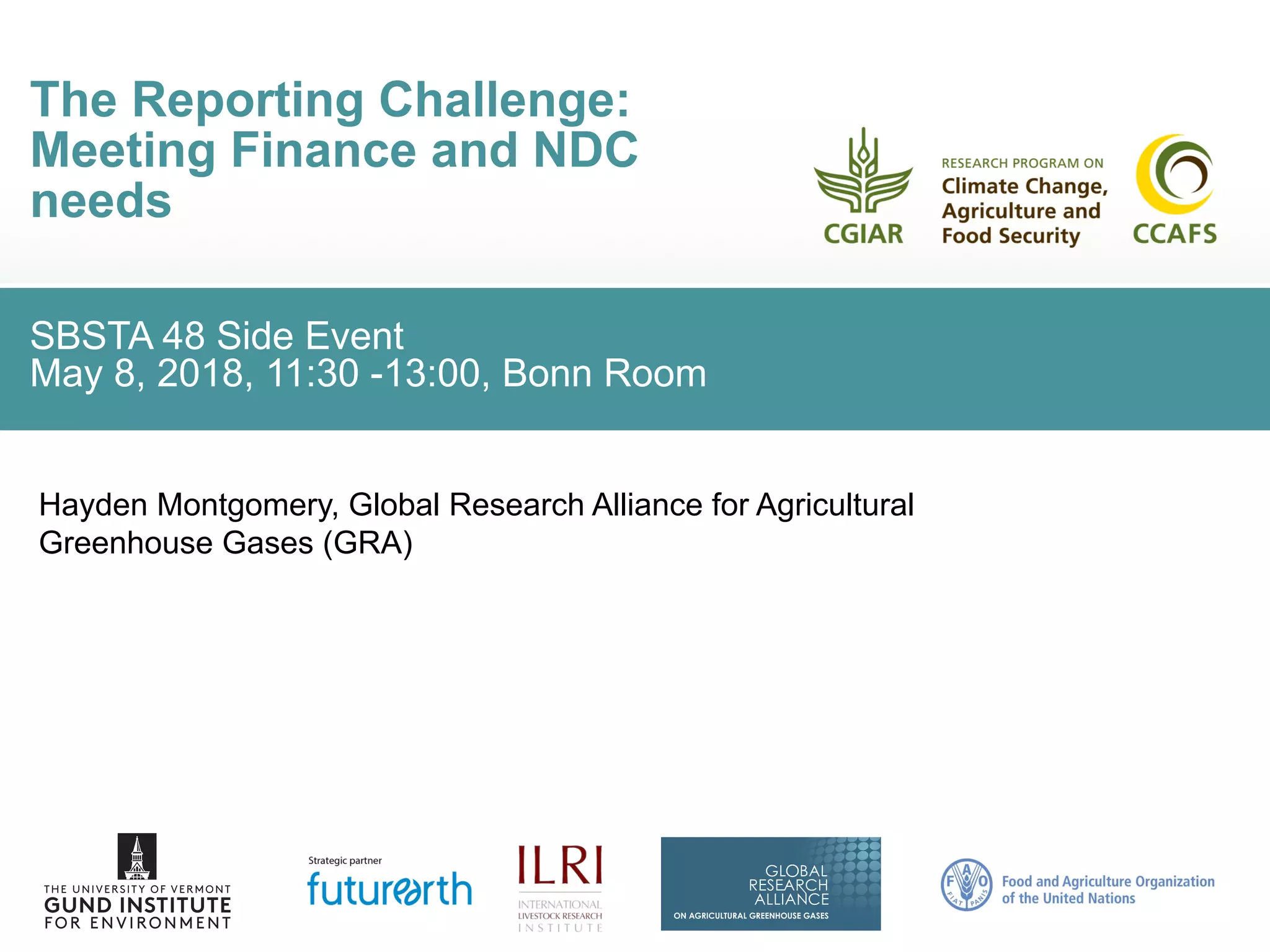 SBSTA 48 Side Event
May 8, 2018, 11:30 -13:00, Bonn Room
The Reporting Challenge:
Meeting Finance and NDC
needs
Hayden Montgomery, Global Research Alliance for Agricultural
Greenhouse Gases (GRA)
 