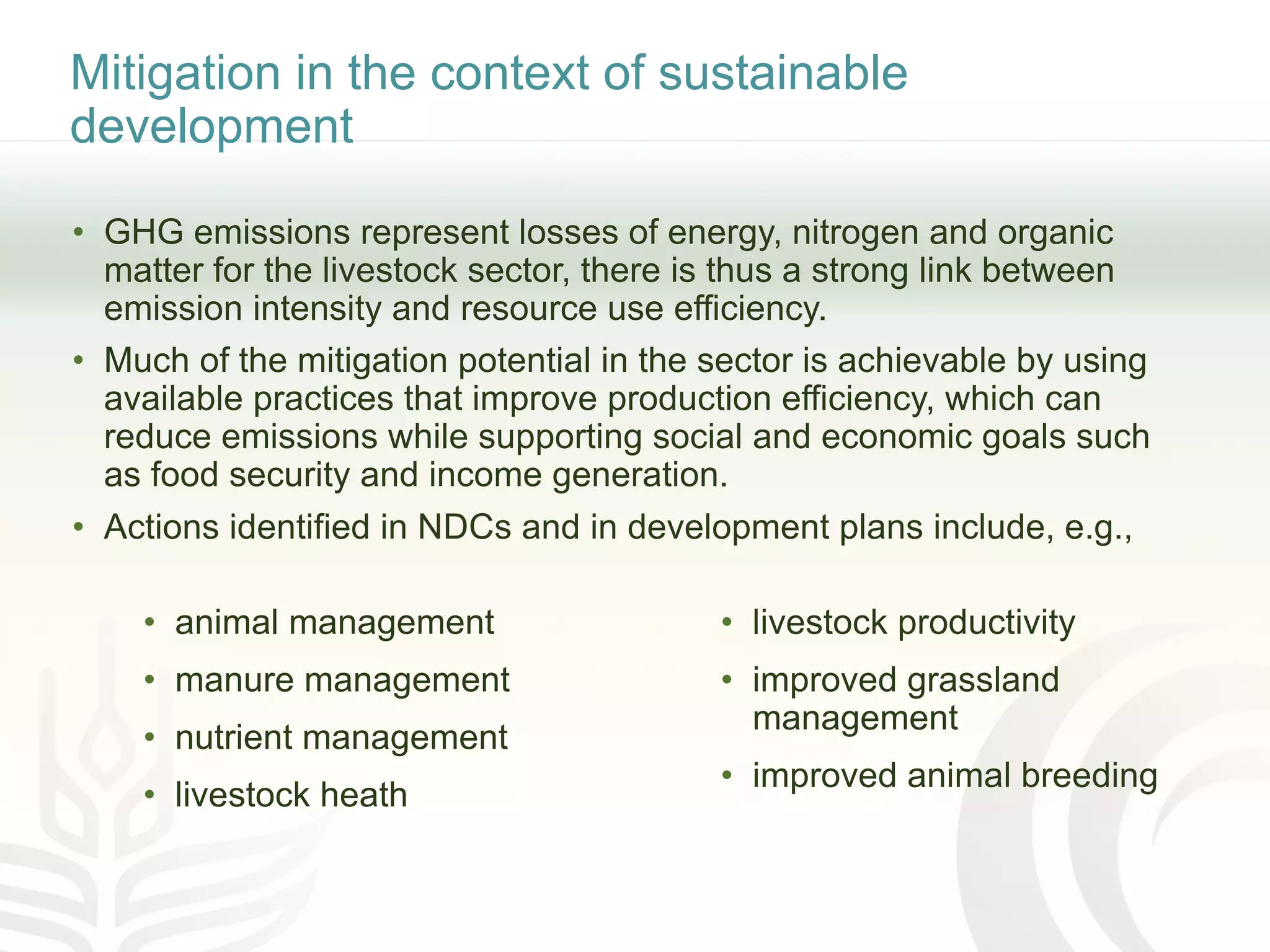 Mitigation in the context of sustainable
development
• GHG emissions represent losses of energy, nitrogen and organic
matter for the livestock sector, there is thus a strong link between
emission intensity and resource use efficiency.
• Much of the mitigation potential in the sector is achievable by using
available practices that improve production efficiency, which can
reduce emissions while supporting social and economic goals such
as food security and income generation.
• Actions identified in NDCs and in development plans include, e.g.,
• animal management
• manure management
• nutrient management
• livestock heath
• livestock productivity
• improved grassland
management
• improved animal breeding
 