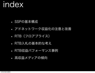 index

          • SSPの基本構成
          • アドネットワーク収益化の注意と改善
          • RTB（フロアプライス）
          • RTB入札の基本的な考え
          • RTB収益パフォーマンス事例
          • 高収益メディアの傾向

12年9月28日金曜日
 