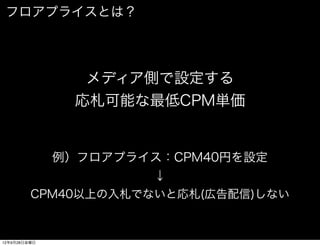フロアプライスとは？




                メディア側で設定する
               応札可能な最低CPM単価


              例）フロアプライス：CPM40円を設定
                      ↓
         CPM40以上の入札でないと応札(広告配信)しない


12年9月28日金曜日
 