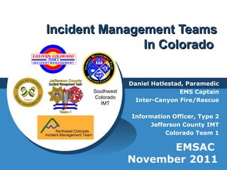 Incident Management TeamsIncident Management Teams
In ColoradoIn Colorado
Daniel Hatlestad, Paramedic
EMS Captain
Inter-Canyon Fire/Rescue
Information Officer, Type 2
Jefferson County IMT
Colorado Team 1
EMSAC
November 2011
Southwest
Colorado
IMT
 