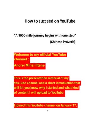 How to succeed on YouTube
"A 1000-mile journey begins with one step"
(Chinese Proverb)
Welcome to my official YouTube
channel :
Andrei Mihai Iftene
This is the presenta on material of my
YouTube Channel and a short introduc on that
will let you know why I started and what kind
of content I will upload to YouTube.
I joined this YouTube channel on January 17,
1
 