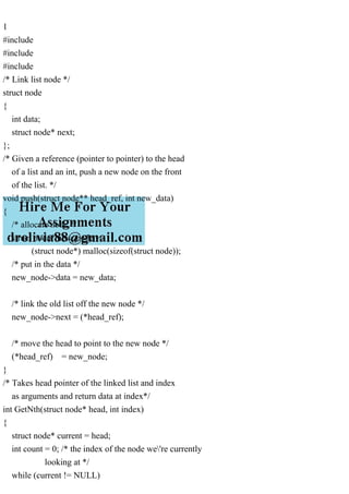 1
#include
#include
#include
/* Link list node */
struct node
{
int data;
struct node* next;
};
/* Given a reference (pointer to pointer) to the head
of a list and an int, push a new node on the front
of the list. */
void push(struct node** head_ref, int new_data)
{
/* allocate node */
struct node* new_node =
(struct node*) malloc(sizeof(struct node));
/* put in the data */
new_node->data = new_data;
/* link the old list off the new node */
new_node->next = (*head_ref);
/* move the head to point to the new node */
(*head_ref) = new_node;
}
/* Takes head pointer of the linked list and index
as arguments and return data at index*/
int GetNth(struct node* head, int index)
{
struct node* current = head;
int count = 0; /* the index of the node we're currently
looking at */
while (current != NULL)
 