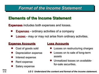 Slide
4-10
Format of the Income StatementFormat of the Income StatementFormat of the Income StatementFormat of the Income Statement
LO 2 Understand the content and format of the income statement.LO 2 Understand the content and format of the income statement.
Expense AccountsExpense Accounts
Elements of the Income StatementElements of the Income Statement
Cost of goods soldCost of goods sold
Depreciation expenseDepreciation expense
Interest expenseInterest expense
Rent expenseRent expense
Salary expenseSalary expense
ExpensesExpenses includes both expenses and losses.includes both expenses and losses.
ExpensesExpenses - ordinary activities of a company- ordinary activities of a company
LossesLosses - may or may not arise from ordinary activities.- may or may not arise from ordinary activities.
Loss AccountsLoss Accounts
Losses on restructuring chargesLosses on restructuring charges
Losses on to sale of long-termLosses on to sale of long-term
assetsassets
Unrealized losses on available-Unrealized losses on available-
for-sale securities.for-sale securities.
 