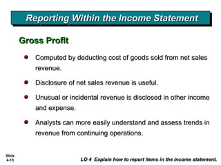 Slide
4-15
Reporting Within the Income StatementReporting Within the Income StatementReporting Within the Income StatementReporting Within the Income Statement
Gross ProfitGross Profit
LO 4 Explain how to report items in the income statement.LO 4 Explain how to report items in the income statement.
Computed by deducting cost of goods sold from net salesComputed by deducting cost of goods sold from net sales
revenue.revenue.
Disclosure of net sales revenue is useful.Disclosure of net sales revenue is useful.
Unusual or incidental revenue is disclosed in other incomeUnusual or incidental revenue is disclosed in other income
and expense.and expense.
Analysts can more easily understand and assess trends inAnalysts can more easily understand and assess trends in
revenue from continuing operations.revenue from continuing operations.
 