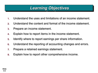 Slide
4-3
1.1. Understand the uses and limitations of an income statement.Understand the uses and limitations of an income statement.
2.2. Understand the content and format of the income statement.Understand the content and format of the income statement.
3.3. Prepare an income statement.Prepare an income statement.
4.4. Explain how to report items in the income statement.Explain how to report items in the income statement.
5.5. Identify where to report earnings per share information.Identify where to report earnings per share information.
6.6. Understand the reporting of accounting changes and errors.Understand the reporting of accounting changes and errors.
7.7. Prepare a retained earnings statement.Prepare a retained earnings statement.
8.8. Explain how to report other comprehensive income.Explain how to report other comprehensive income.
Learning ObjectivesLearning ObjectivesLearning ObjectivesLearning Objectives
 