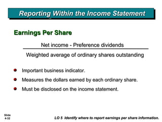 Slide
4-32
Important business indicator.Important business indicator.
Measures the dollars earned by each ordinary share.Measures the dollars earned by each ordinary share.
Must be disclosed on the income statement.Must be disclosed on the income statement.
LO 5 Identify where to report earnings per share information.LO 5 Identify where to report earnings per share information.
Net income - Preference dividendsNet income - Preference dividends
Weighted average of ordinary shares outstandingWeighted average of ordinary shares outstanding
Earnings Per ShareEarnings Per Share
Reporting Within the Income StatementReporting Within the Income StatementReporting Within the Income StatementReporting Within the Income Statement
 