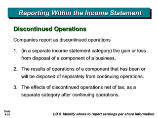 Slide
4-35 LO 5 Identify where to report earnings per share information.LO 5 Identify where to report earnings per share information.
Discontinued OperationsDiscontinued Operations
Reporting Within the Income StatementReporting Within the Income StatementReporting Within the Income StatementReporting Within the Income Statement
Companies report as discontinued operationsCompanies report as discontinued operations
1.1. (in a separate income statement category) the gain or loss(in a separate income statement category) the gain or loss
from disposal of a component of a business.from disposal of a component of a business.
2.2. The results of operations of a component that has been orThe results of operations of a component that has been or
will be disposed of separately from continuing operations.will be disposed of separately from continuing operations.
3.3. The effects of discontinued operations net of tax, as aThe effects of discontinued operations net of tax, as a
separate category after continuing operations.separate category after continuing operations.
 
