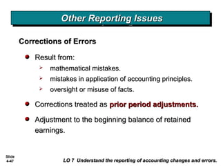 Slide
4-47
Result from:Result from:
 mathematical mistakes.mathematical mistakes.
 mistakes in application of accounting principles.mistakes in application of accounting principles.
 oversight or misuse of facts.oversight or misuse of facts.
Corrections treated asCorrections treated as prior period adjustments.prior period adjustments.
Adjustment to the beginning balance of retainedAdjustment to the beginning balance of retained
earnings.earnings.
Corrections of ErrorsCorrections of Errors
Other Reporting IssuesOther Reporting IssuesOther Reporting IssuesOther Reporting Issues
LO 7 Understand the reporting of accounting changes and errors.LO 7 Understand the reporting of accounting changes and errors.
 