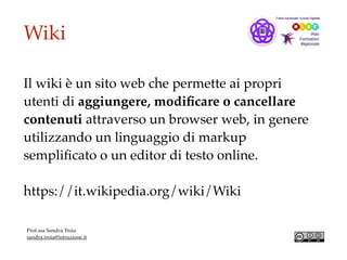 Wiki
Il wiki è un sito web che permette ai propri
utenti di aggiungere, modiﬁcare o cancellare
contenuti attraverso un browser web, in genere
utilizzando un linguaggio di markup
sempliﬁcato o un editor di testo online.
https://it.wikipedia.org/wiki/Wiki
Prof.ssa Sandra Troia
sandra.troia@istruzione.it
 