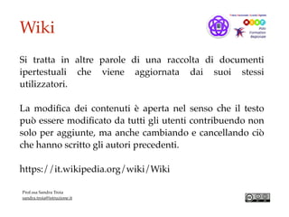 Wiki
Si tratta in altre parole di una raccolta di documenti
ipertestuali che viene   aggiornata dai suoi stessi
utilizzatori.
La modiﬁca dei contenuti è aperta nel senso che il testo
può essere modiﬁcato da tutti gli utenti contribuendo non
solo per aggiunte, ma anche cambiando e cancellando ciò
che hanno scritto gli autori precedenti.
https://it.wikipedia.org/wiki/Wiki
Prof.ssa Sandra Troia
sandra.troia@istruzione.it
 