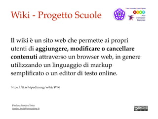 Wiki - Progetto Scuole
Il wiki è un sito web che permette ai propri
utenti di aggiungere, modiﬁcare o cancellare
contenuti attraverso un browser web, in genere
utilizzando un linguaggio di markup
sempliﬁcato o un editor di testo online.
https://it.wikipedia.org/wiki/Wiki
Prof.ssa Sandra Troia
sandra.troia@istruzione.it
 