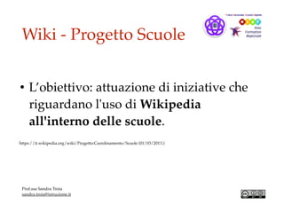 Wiki - Progetto Scuole
• L’obiettivo: attuazione di iniziative che
riguardano l'uso di Wikipedia
all'interno delle scuole.
https://it.wikipedia.org/wiki/Progetto:Coordinamento/Scuole (01/03/201%)
Prof.ssa Sandra Troia
sandra.troia@istruzione.it
 