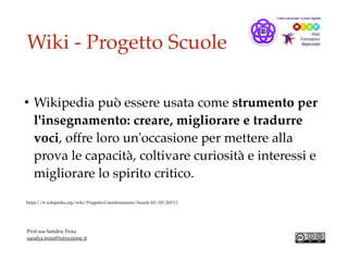Wiki - Progetto Scuole
• Wikipedia può essere usata come strumento per
l'insegnamento: creare, migliorare e tradurre
voci, offre loro un'occasione per mettere alla
prova le capacità, coltivare curiosità e interessi e
migliorare lo spirito critico.
https://it.wikipedia.org/wiki/Progetto:Coordinamento/Scuole (01/03/201%)
Prof.ssa Sandra Troia
sandra.troia@istruzione.it
 