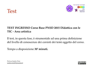 Test
TEST INGRESSO Corso Base PNSD 2015 Didattica con le
TIC - Area artistica
Il test, in questa fase, è strumentale ad una prima deﬁnizione
del livello di conoscenze dei corsisti dei temi oggetto del corso.
Tempo a disposizione 30’ minuti.
Prof.ssa Sandra Troia
sandra.troia@istruzione.it
 