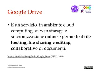 Google Drive
• È un servizio, in ambiente cloud
computing, di web storage e
sincronizzazione online e permette il ﬁle
hosting, ﬁle sharing e editing
collaborativo di documenti.
https://it.wikipedia.org/wiki/Google_Drive (01/03/2015)
Prof.ssa Sandra Troia
sandra.troia@istruzione.it
 