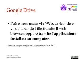 Google Drive
• Può essere usato via Web, caricando e
visualizzando i ﬁle tramite il web
browser, oppure tramite l'applicazione
installata su computer.
https://it.wikipedia.org/wiki/Google_Drive (01/03/2015)
Prof.ssa Sandra Troia
sandra.troia@istruzione.it
 