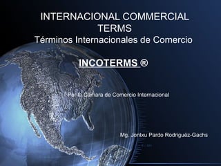 INTERNACIONAL COMMERCIAL
           TERMS
Términos Internacionales de Comercio

           INCOTERMS ®


       Por la Cámara de Comercio Internacional




                           Mg. Jontxu Pardo Rodriguéz-Gachs
 