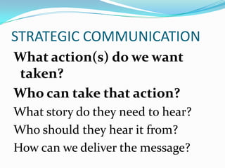 STRATEGIC COMMUNICATION
What action(s) do we want
taken?
Who can take that action?
What story do they need to hear?
Who should they hear it from?
How can we deliver the message?
 