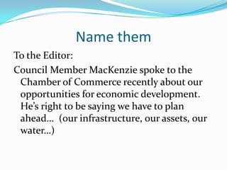 Name them
To the Editor:
Council Member MacKenzie spoke to the
 Chamber of Commerce recently about our
 opportunities for economic development.
 He’s right to be saying we have to plan
 ahead… (our infrastructure, our assets, our
 water…)
 