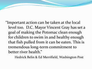 “Important action can be taken at the local
  level too. D.C. Mayor Vincent Gray has set a
  goal of making the Potomac clean enough
  for children to swim in and healthy enough
  that fish pulled from it can be eaten. This is
  tremendous long-term commitment to
  better river health.”
     Hedrick Belin & Ed Merrifield, Washington Post
 