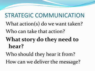 STRATEGIC COMMUNICATION
What action(s) do we want taken?
Who can take that action?
What story do they need to
hear?
Who should they hear it from?
How can we deliver the message?
 
