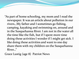 “As part of home schooling, my mom and I read the
  newspaper. It was an article about pollution in our
  rivers…My father and I sometimes go fishing,
  camping, kayaking and swimming on, around and
  in the Susquehanna River. I am not in the water all
  the time like the fish, but if I spent more time
  doing these activities I wonder if I might get sick. I
  like doing these activities and want to one day
  share them with my children on the Susquehanna
  River…”
Grace Lustig (age 8) Patriot News
 