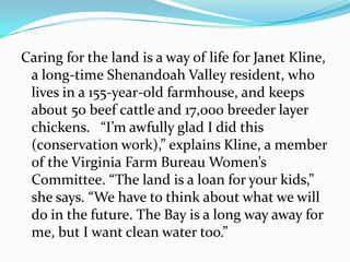 Caring for the land is a way of life for Janet Kline,
 a long-time Shenandoah Valley resident, who
 lives in a 155-year-old farmhouse, and keeps
 about 50 beef cattle and 17,000 breeder layer
 chickens. “I’m awfully glad I did this
 (c0nservation work),” explains Kline, a member
 of the Virginia Farm Bureau Women’s
 Committee. “The land is a loan for your kids,”
 she says. “We have to think about what we will
 do in the future. The Bay is a long way away for
 me, but I want clean water too.”
 