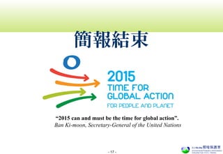 - 17 -
“2015 can and must be the time for global action”.
Ban Ki-moon, Secretary-General of the United Nations
簡報結束
 