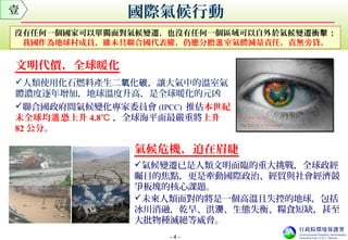 - 4 -
國際氣候行動壹
文明代價，全球暖化
人類使用化石燃料產生二 化氧 碳，讓大氣中的溫室氣
體濃度逐年增加，地球溫度升高，是全球暖化的元凶
聯合國政府間氣候變化專家委員會 (IPCC) 推估本世紀
末全球均 恐上升溫 4.8℃ ，全球海平面最嚴重將上升
82 公分。
氣候危機，迫在眉睫
氣候變遷已是人類文明面臨的重大挑戰，全球政經
矚目的焦點，更是牽動國際政治、經貿與社會經濟競
爭板塊的核心課題。
未來人類面對的將是一個高溫且失控的地球，包括
冰川消融，乾旱、洪 、生態失衡、糧食短缺，甚至澇
大批物種滅絕等威脅。
沒有任何一個國家可以單獨面對氣候變遷，也沒有任何一個區域可以自外於氣候變遷衝 ；擊
我國作為地球村成員，雖未具聯合國代表權，仍應分擔 室氣體減量責任，責無旁貸溫 。
 