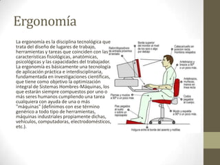 Ergonomía
La ergonomía es la disciplina tecnológica que
trata del diseño de lugares de trabajo,
herramientas y tareas que coinciden con las
características fisiológicas, anatómicas,
psicológicas y las capacidades del trabajador.
La ergonomía es básicamente una tecnología
de aplicación práctica e interdisciplinaria,
fundamentada en investigaciones científicas,
que tiene como objetivo la optimización
integral de Sistemas Hombres-Máquinas, los
que estarán siempre compuestos por uno o
más seres humanos cumpliendo una tarea
cualquiera con ayuda de una o más
"máquinas" (definimos con ese término
genérico a todo tipo de herramientas,
máquinas industriales propiamente dichas,
vehículos, computadoras, electrodomésticos,
etc.).
 